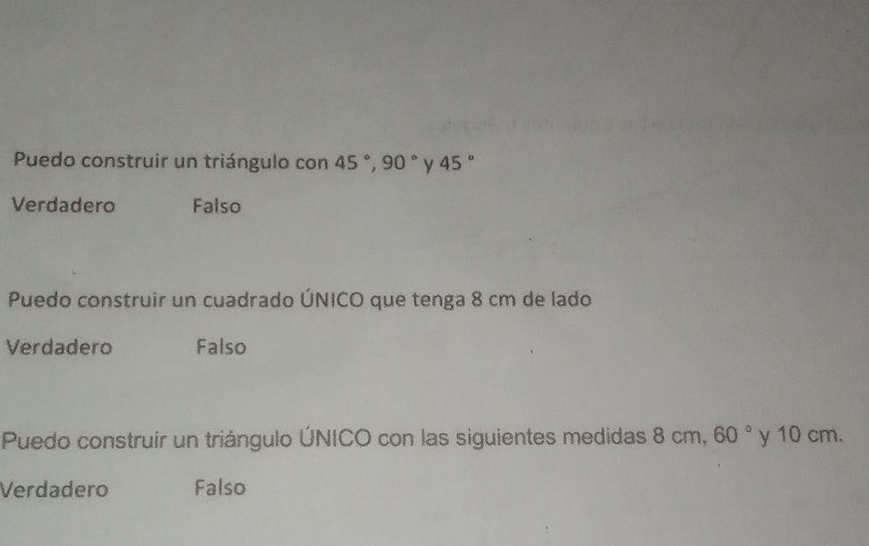 Puedo construir un triángulo con 45°, 90° y 45°
Verdadero Falso
Puedo construir un cuadrado ÚNICO que tenga 8 cm de lado
Verdadero Falso
Puedo construir un triángulo ÚNICO con las siguientes medidas 8 cm, 60° y 10 cm.
Verdadero Falso