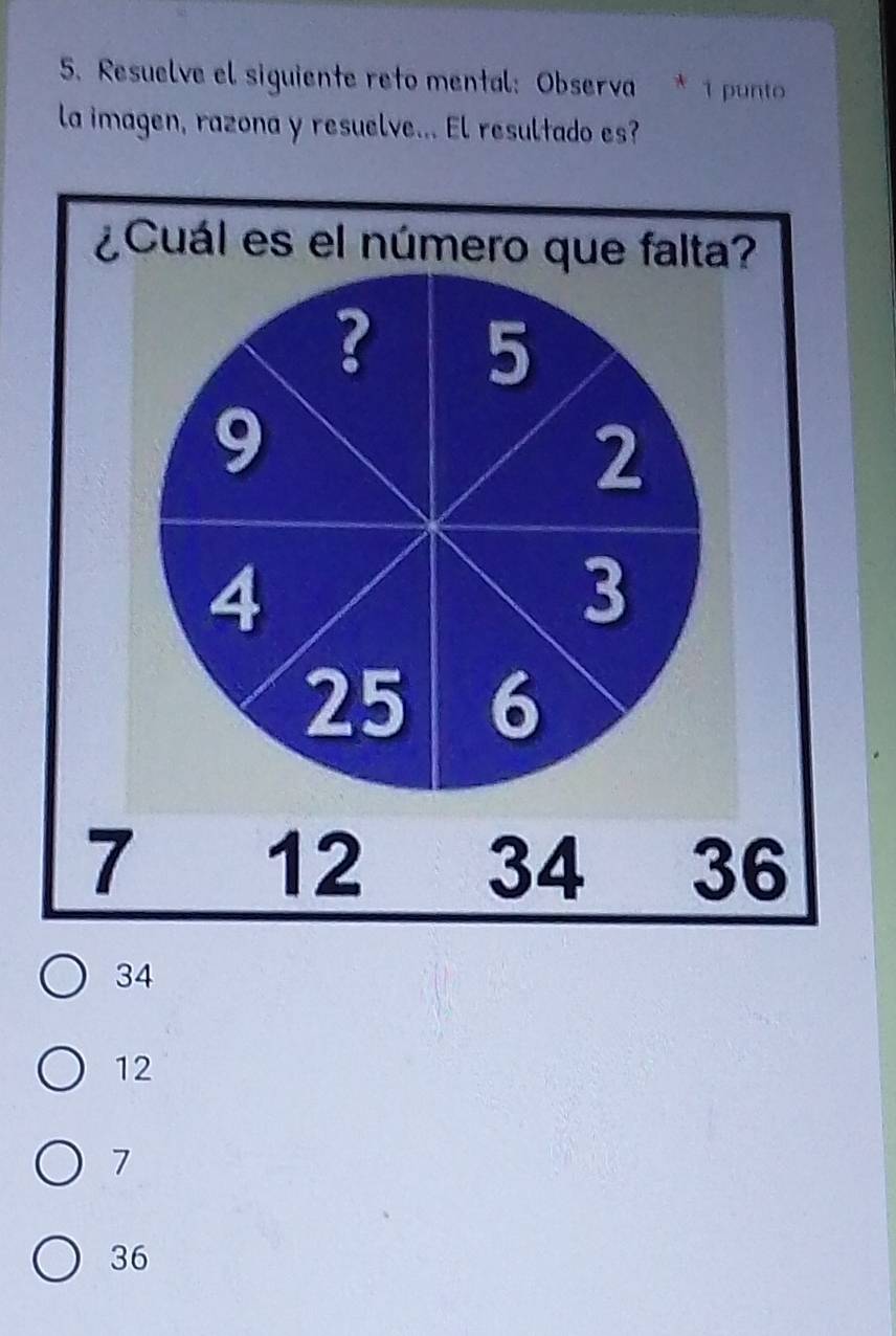 Resuelve el siguiente reto mental: Observa * 1 put
la imagen, razona y resuelve... El resultado es?
¿Cuál es el número que falta?
? 5
9
2
4
3
25 6
7 12 34 36
34
12
7
36