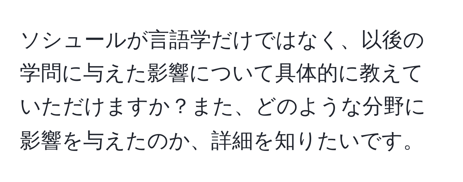 ソシュールが言語学だけではなく、以後の学問に与えた影響について具体的に教えていただけますか？また、どのような分野に影響を与えたのか、詳細を知りたいです。