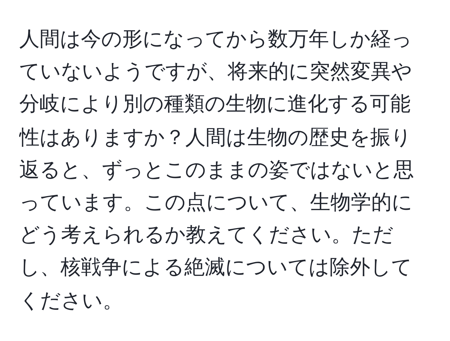 人間は今の形になってから数万年しか経っていないようですが、将来的に突然変異や分岐により別の種類の生物に進化する可能性はありますか？人間は生物の歴史を振り返ると、ずっとこのままの姿ではないと思っています。この点について、生物学的にどう考えられるか教えてください。ただし、核戦争による絶滅については除外してください。