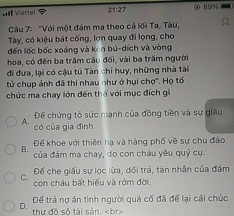 == Viettel
21:27
89%
Câu 7: "Với một đám ma theo cả lối Ta, Tàu,
Tày, có kiệu bát cống, lợn quay đi lọng, cho
đến lốc bốc xoảng và kèn bú-dích và vòng
hoa, có đến ba trăm câu đối, vài ba trăm người
đi đưa, lại có cậu tú Tàn chỉ huy, những nhà tài
tử chụp ảnh đã thi nhau như ở hụi chợ''. Họ tổ
chức ma chay lớn đến thế với mục đích gì
Để chứng tỏ sức mạnh của đồng tiền và sự giàu
A.
có của gia đình
Để khoe với thiên hạ và hàng phố về sự chu đáo
B.
của đám ma chay, do con cháu yêu quý cụ.
Để che giấu sự lọc lừa, dối trá, tàn nhẫn của đám
C.
con cháu bất hiếu và rởm đời.
Để trả nợ ân tình người quá cố đã để lại cái chúc
D.
thư đồ số tài sản.