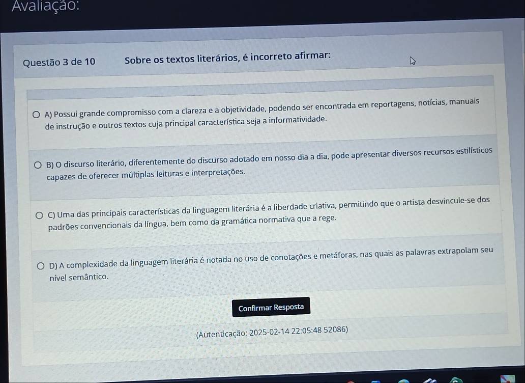 Avaliação:
Questão 3 de 10 Sobre os textos literários, é incorreto afirmar:
A) Possui grande compromisso com a clareza e a objetividade, podendo ser encontrada em reportagens, notícias, manuais
de instrução e outros textos cuja principal característica seja a informatividade.
B) O discurso literário, diferentemente do discurso adotado em nosso dia a dia, pode apresentar diversos recursos estilísticos
capazes de oferecer múltiplas leituras e interpretações.
C) Uma das principais características da linguagem literária é a liberdade criativa, permitindo que o artista desvincule-se dos
padrões convencionais da língua, bem como da gramática normativa que a rege.
D) A complexidade da linguagem literária é notada no uso de conotações e metáforas, nas quais as palavras extrapolam seu
nível semântico.
Confirmar Resposta
(Autenticação: 2025-02-14 22:05:48 52086)