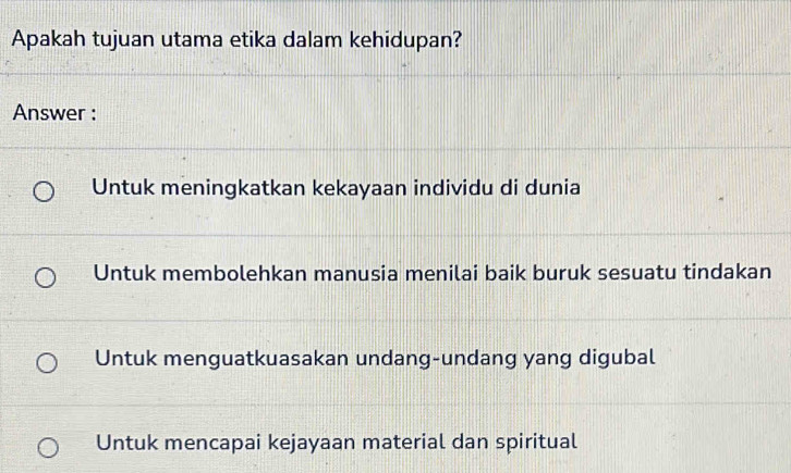 Apakah tujuan utama etika dalam kehidupan?
Answer :
Untuk meningkatkan kekayaan individu di dunia
Untuk membolehkan manusia menilai baik buruk sesuatu tindakan
Untuk menguatkuasakan undang-undang yang digubal
Untuk mencapai kejayaan material dan spiritual