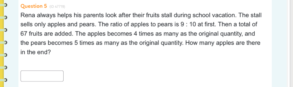 (ID 47719) 
Rena always helps his parents look after their fruits stall during school vacation. The stall 
sells only apples and pears. The ratio of apples to pears is 9:10 at first. Then a total of
67 fruits are added. The apples becomes 4 times as many as the original quantity, and 
the pears becomes 5 times as many as the original quantity. How many apples are there 
in the end?