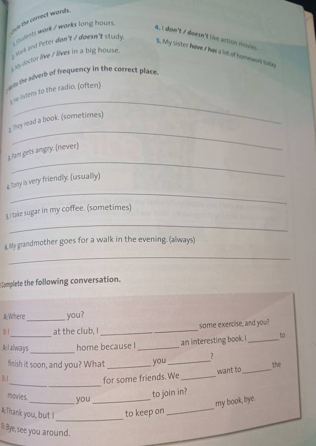 ol he rret words 
Students work / works long hours 
4. I don't / doesn't like action movies 
2 Mark and Peter don't / doesn't study. 
5. My sister have I has a lot of homework today 
x My doctor live / lives in a big house 
white the adverb of frequency in the correct place. 
_ 
1 He listens to the radio. (often) 
_ 
2. They read a book. (sometimes) 
_ 
3. Pam gets angry. (never) 
_ 
4, Tony is very friendly. (usually) 
$. I take sugar in my coffee. (sometimes) 
_ 
£My grandmother goes for a walk in the evening. (always) 
_ 
Complete the following conversation. 
A:Where _you? 
B:1 at the club, I _some exercise, and you? 
A: i always_ home because I _an interesting book. I _to 
finish it soon, and you? What _you _? 
the 
want to_ 
_ 
B:1 for some friends. We_ 
movies._ you_ 
to join in? 
_ 
my book, bye. 
A:Thank you, but I _to keep on 
B: Bye, see you around.