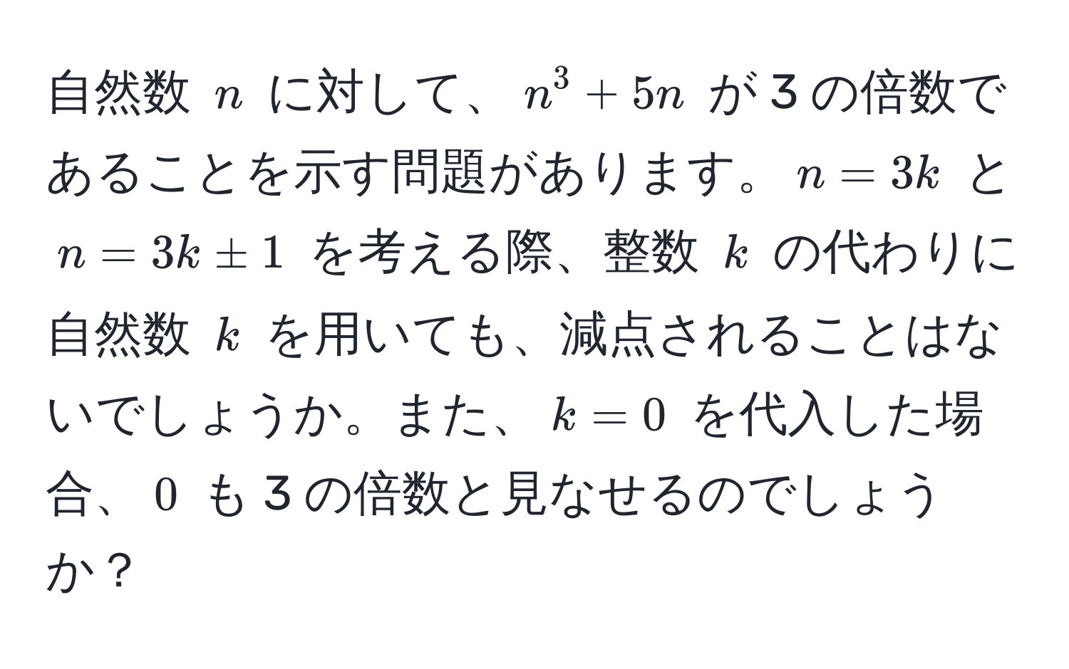 自然数 $n$ に対して、$n^3 + 5n$ が 3 の倍数であることを示す問題があります。$n=3k$ と $n=3k ± 1$ を考える際、整数 $k$ の代わりに自然数 $k$ を用いても、減点されることはないでしょうか。また、$k=0$ を代入した場合、$0$ も 3 の倍数と見なせるのでしょうか？