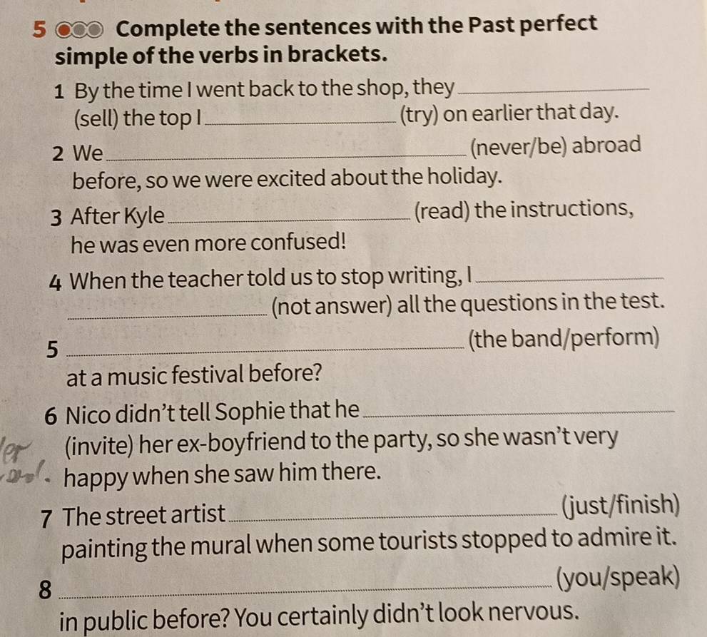 5 ● Complete the sentences with the Past perfect 
simple of the verbs in brackets. 
1 By the time I went back to the shop, they_ 
(sell) the top I_ (try) on earlier that day. 
2 We _(never/be) abroad 
before, so we were excited about the holiday. 
3 After Kyle_ (read) the instructions, 
he was even more confused! 
4 When the teacher told us to stop writing, I_ 
_(not answer) all the questions in the test. 
_5 
(the band/perform) 
at a music festival before? 
6 Nico didn’t tell Sophie that he_ 
(invite) her ex-boyfriend to the party, so she wasn’t very 
happy when she saw him there. 
7 The street artist _(just/finish) 
painting the mural when some tourists stopped to admire it. 
_8 
(you/speak) 
in public before? You certainly didn’t look nervous.