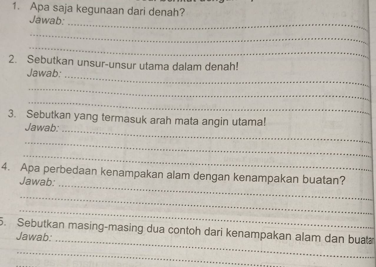 Apa saja kegunaan dari denah? 
Jawab:_ 
_ 
_ 
2. Sebutkan unsur-unsur utama dalam denah! 
Jawab:_ 
_ 
_ 
3. Sebutkan yang termasuk arah mata angin utama! 
Jawab:_ 
_ 
_ 
4. Apa perbedaan kenampakan alam dengan kenampakan buatan? 
Jawab:_ 
_ 
_ 
5. Sebutkan masing-masing dua contoh dari kenampakan alam dan buatan 
Jawab:_ 
_