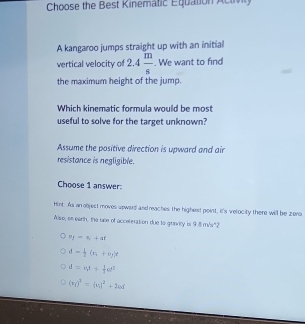 Choose the Best Kinematic Equation Actvg
A kangaroo jumps straight up with an initial
vertical velocity of 2.4 m/s . We want to find
the maximum height of the jump.
Which kinematic formula would be most
useful to solve for the target unknown?
Assume the positive direction is upward and air
resistance is negligible.
Choose 1 answer
Hint: As an objest moves upward and reaches the highest point, it's velocity there will be zero.
Alse, on earth, the see of acceleration due to granvity is 9 8 m's"2
e_f=s_1+at
d= 1/2 (v_1+v_2)t
d=v_1t+ 1/2 at^2
(x_f)^2=(x_1)^2+2of