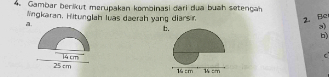 Gambar berikut merupakan kombinasi dari dua buah setengah 
lingkaran. Hitunglah luas daerah yang diarsir. 2. Be 
a. 
b 
a) 
b)
14 cm
C
25 cm