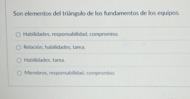 Son elementos del triángulo de los fundamentos de los equípos.
Habilidades, responsabilidad, compromiso.
Relación, habilidades, tarea.
Habilidades. tarea.
Miembros, responsabilidad, compromiso.