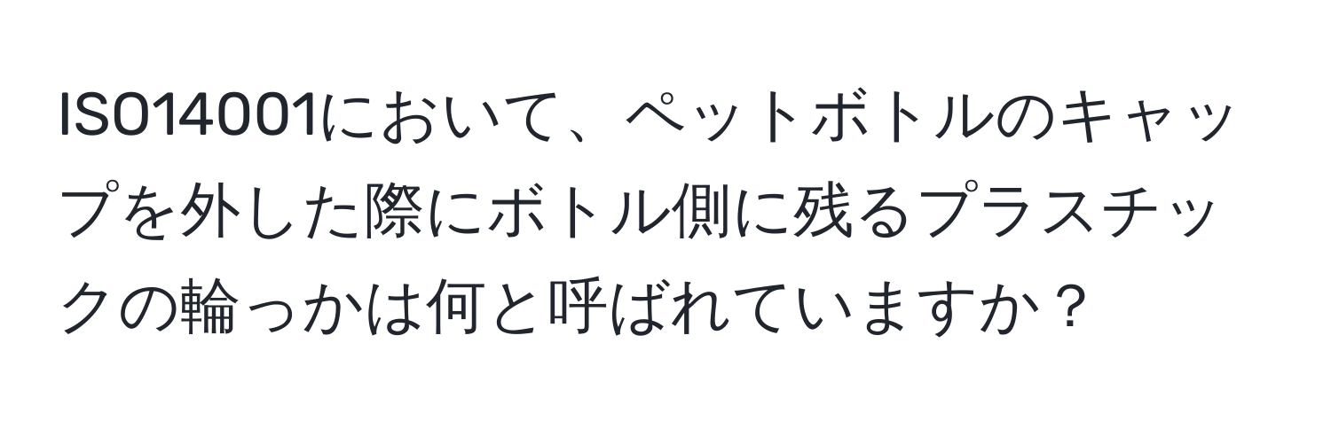 ISO14001において、ペットボトルのキャップを外した際にボトル側に残るプラスチックの輪っかは何と呼ばれていますか？