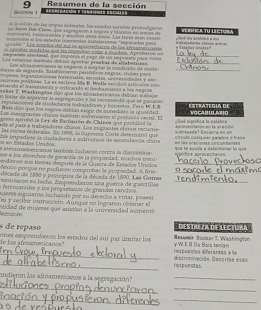 Resumen de la sección
Sección 1 Segregación y tensiones Sociales
A la salida de las tropas federales, los estados sureños promulgaron
las leyes Jim Crow, que segregaron a negros y blancos en trenes de Verifica TU lectura
ferrocarril, restaurantes y muchos otros sitios. Las leyes eran consti  Dué ley prohibió a los
nucionales si los estados mantenían instalaciones 'separadas pero
iguales. ' Los estados del sur se aprovecharon de los afroamericanos a Estados Unidos? trabajadores chinos entrar
al aprobar medidas que les impedían votar a muchos. Aprobaron un
impuesto electoral, que imponía el pago de un impuesto para votar._
Los votantes también debían aprobar pruebas de alfabetismo._
Los afroamericanos se negaron a aceptar la condición de ciuda-_
danos de segunda. Establecieron periódicos negros, clubes para
mujeres, organizaciones fraternales, escuelas, universidades y aso
aciones políticas. La ex esclava Ida B. Wells escribió artículos con-
enando el tratamiento y criticando el linchamiento a los negros.
poker T. Washington dijo que los afroamericanos debían trabajar
En tratar de soportar la segregación y les recomendó que se ganaran
reputaciones de ciudadanos trabajadores y honestos. Pero W.E.B ESTRATEGIA DE
Bois dijo que los negros debían exigir de inmediato la igualdad.
Los inmigrantes chiños también enfrentaron el prejuicio racial. El VOCABULARIO
greso aprobó la Ley de Exclusión de Chinos que prohibió la ¿Qué significa la palabra
ada al país a trabajadores chinos. Los migrantes chinos recurrie- aprovecharón en la gración
las cortes federales. En 1898, la Suprema Corte determinó que subrayada? Encierra en un
bía impedirse la ciudadanía a individuos de ascendencia china círculo cualquier palabra o frase
os en Estados Unidos. en las oraciones circundantes
es méxicoamericanos también lucharon contra la discrimina- significa aprovecharon. que to ayude a determinar lo que
ese a los derechos de garantía de la propiedad, muchos mexi
erdieron sus tierras después de la Guerra de Estados Unidos_
México porque no pudiéron comprobar la propiedad. A fina-_
década de 1880 y principios de la década de 1890, Las Gorras
reinicíaron su lucha. Emprendieron una guerra de guerrillas_
s ferrocarriles y los propietarios de grandes ranchos.
ujeres siguieron luchando por su derecho a votar, poseer
les y recibir instrucción. Aunque no lograron obtener el
intidad de mujeres que asistían a la universidad aumentó
emente.
s de repaso Destreza de lectura
ones emprendieron los estados del sur par limitar los Resumir Booker T. Washington
de los afroamericanos? γ W.E.B Du Bois tenian
_respuestas diferentes a la
_
discriminación. Describe esas
respuestas.
ondieron los afroamericanos a la segregación?_
_
_
_
_