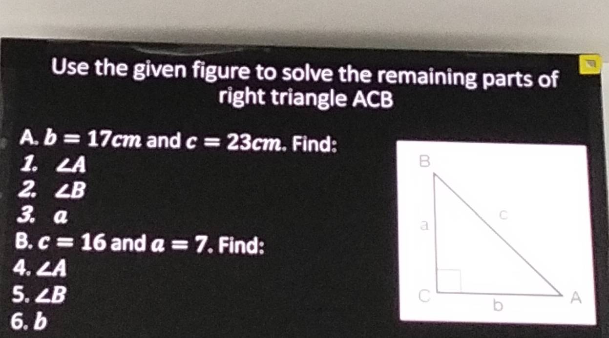 Use the given figure to solve the remaining parts of 
right triangle ACB
A. b=17cm and c=23cm Find: 
1. ∠ A
2. ∠ B
3. a
B. c=16 and a=7. Find: 
4. ∠ A
5. ∠ B
6. b