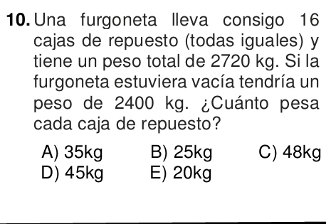 Una furgoneta lleva consigo 16
cajas de repuesto (todas iguales) y
tiene un peso total de 2720 kg. Si la
furgoneta estuviera vacía tendría un
peso de 2400 kg. ¿Cuánto pesa
cada caja de repuesto?
A) 35kg B) 25kg C) 48kg
D) 45kg E) 20kg