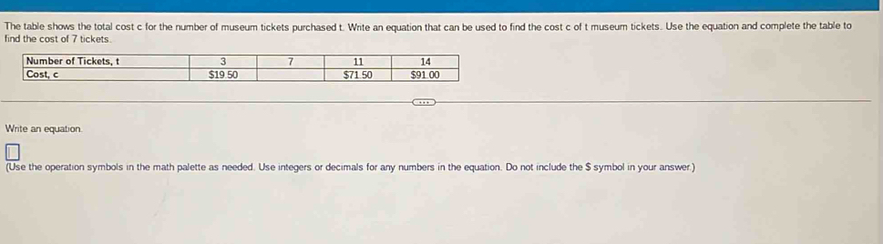 The table shows the total cost c for the number of museum tickets purchased t. Write an equation that can be used to find the cost c of t museum tickets. Use the equation and complete the table to 
find the cost of 7 tickets.
3 7
Number of Tickets, t 11 14
Cost, c $19.50 $71 50 $91 00
Write an equation. 
(Use the operation symbols in the math palette as needed. Use integers or decimals for any numbers in the equation. Do not include the $ symbol in your answer.)