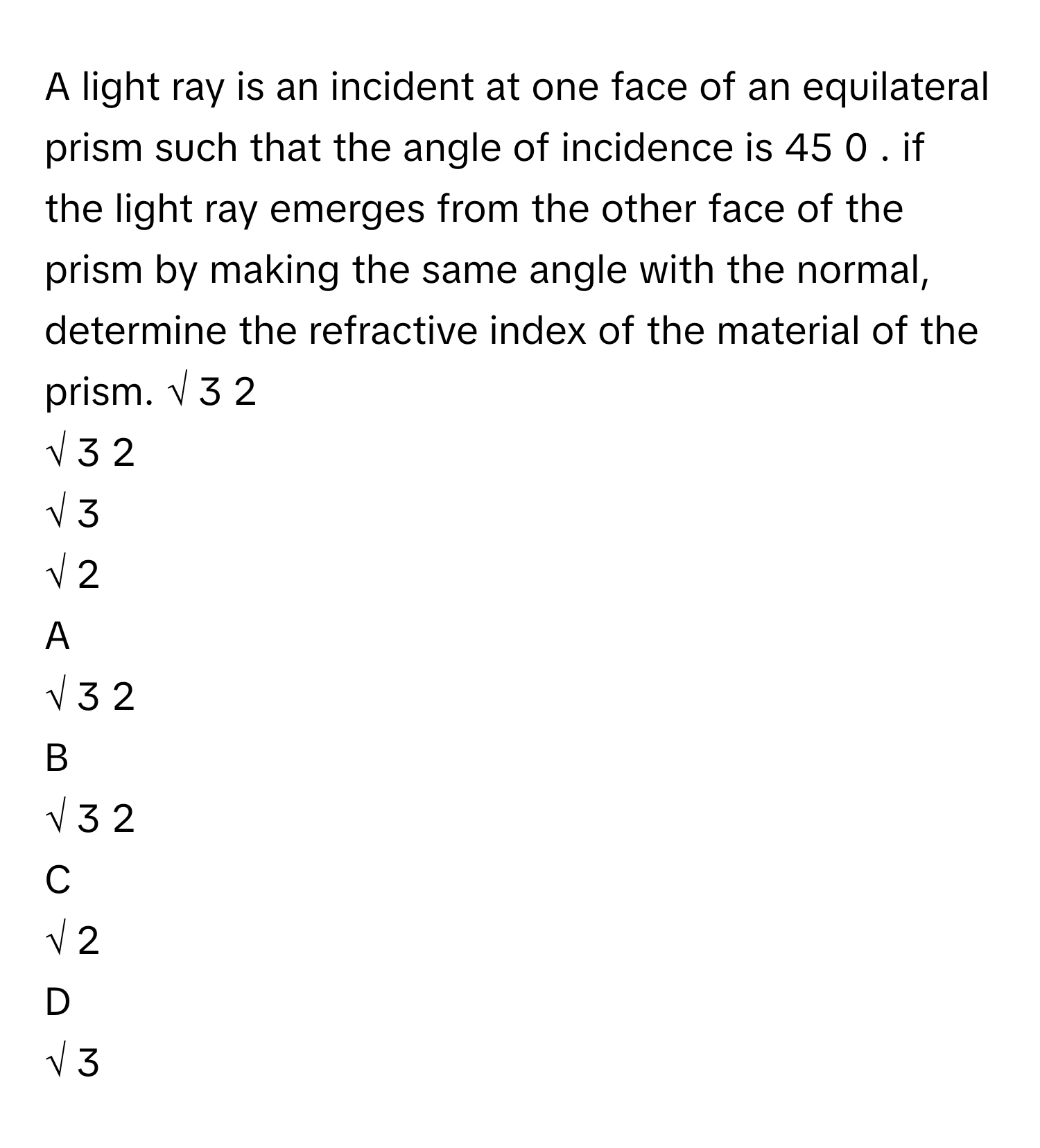 A light ray is an incident at one face of an equilateral prism such that the angle of incidence is 45   0       . if the light ray emerges from the other face of the prism by making the same angle with the normal, determine the refractive index of the material of the prism. √  3   2                
√  3           2            
√  3           
√  2           

A  
√  3   2                 


B  
√  3           2             


C  
√  2            


D  
√  3