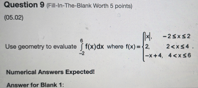 (Fill-In-The-Blank Worth 5 points) 
(05.02) 
Use geometry to evaluate ∈tlimits _(-2)^6f(x)dx where f(x)=beginarrayl |x|,-2≤ x≤ 2 2,2
Numerical Answers Expected! 
Answer for Blank 1: