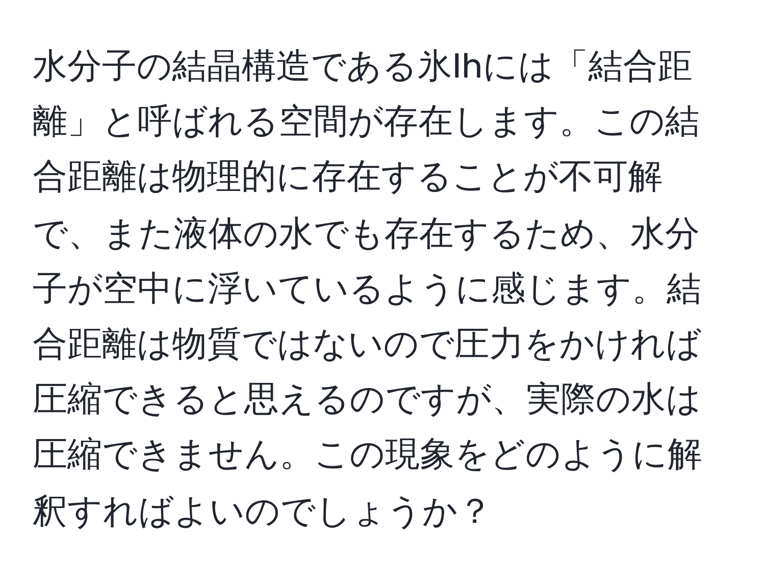 水分子の結晶構造である氷Ihには「結合距離」と呼ばれる空間が存在します。この結合距離は物理的に存在することが不可解で、また液体の水でも存在するため、水分子が空中に浮いているように感じます。結合距離は物質ではないので圧力をかければ圧縮できると思えるのですが、実際の水は圧縮できません。この現象をどのように解釈すればよいのでしょうか？