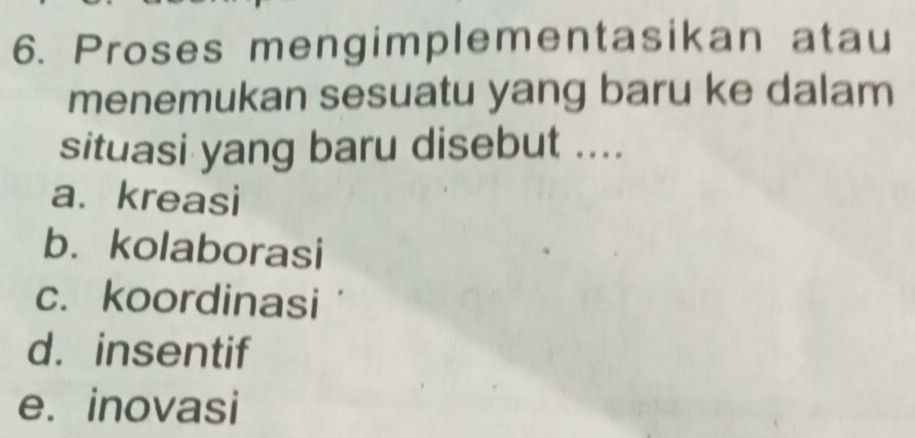 Proses mengimplementasikan atau
menemukan sesuatu yang baru ke dalam
situasi yang baru disebut ....
a. kreasi
b. kolaborasi
c. koordinasi
d. insentif
e. inovasi