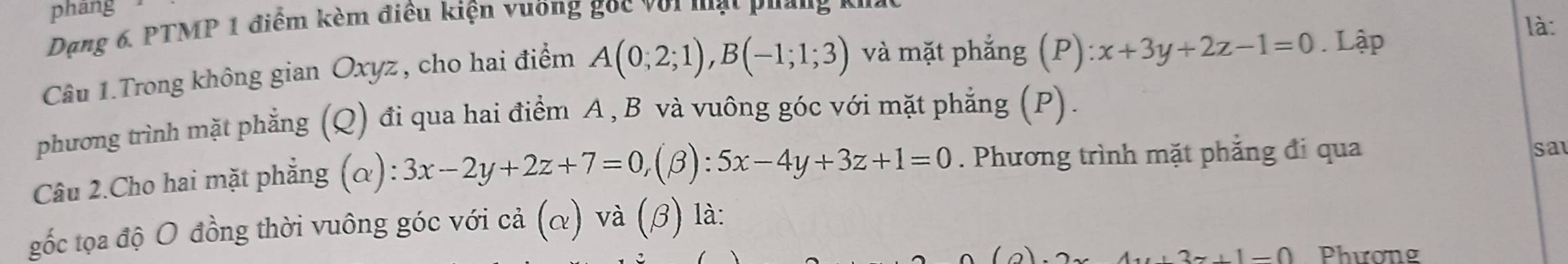 pháng 
là: 
Dạng 6. PTMP 1 điểm kèm điều kiện vuờng gọc với mạt puần 
Câu 1.Trong không gian Oxyz , cho hai điểm A(0;2;1), B(-1;1;3) và mặt phẳng (P) :x+3y+2z-1=0. Lập 
phương trình mặt phẳng (Q) đi qua hai điểm A , B và vuông góc với mặt phẳng (P). 
Câu 2.Cho hai mặt phẳng (α): 3x-2y+2z+7=0,(beta ):5x-4y+3z+1=0. Phương trình mặt phẳng đi qua 
sa 
gốc tọa độ O đồng thời vuông góc với cả (α) và (β) là:
z+1=0 Phương