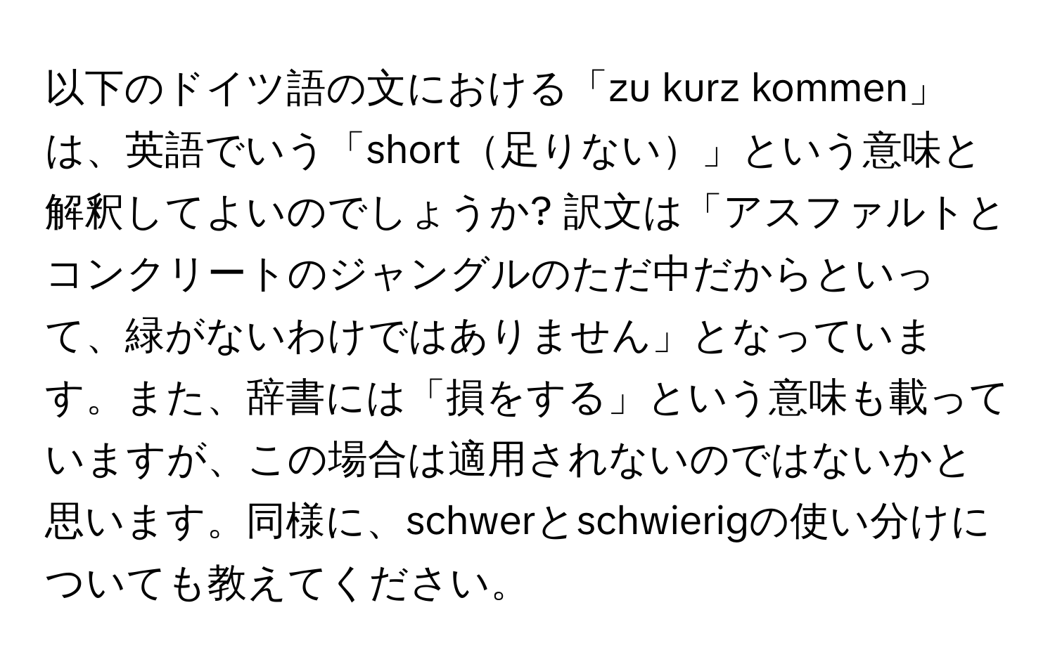 以下のドイツ語の文における「zu kurz kommen」は、英語でいう「short足りない」という意味と解釈してよいのでしょうか? 訳文は「アスファルトとコンクリートのジャングルのただ中だからといって、緑がないわけではありません」となっています。また、辞書には「損をする」という意味も載っていますが、この場合は適用されないのではないかと思います。同様に、schwerとschwierigの使い分けについても教えてください。