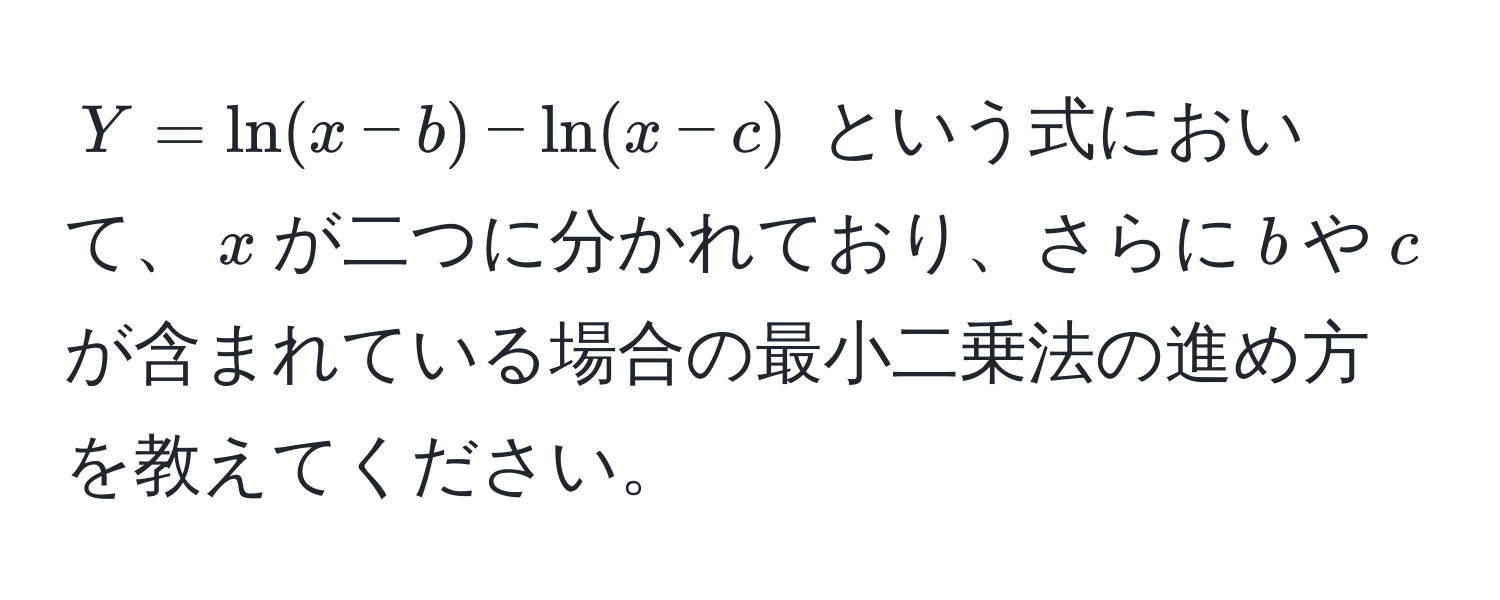 $Y = ln(x - b) - ln(x - c)$ という式において、$x$が二つに分かれており、さらに$ b $や$ c $が含まれている場合の最小二乗法の進め方を教えてください。