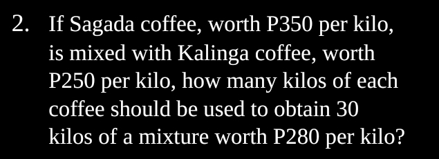 If Sagada coffee, worth P350 per kilo, 
is mixed with Kalinga coffee, worth
P250 per kilo, how many kilos of each 
coffee should be used to obtain 30
kilos of a mixture worth P280 per kilo?