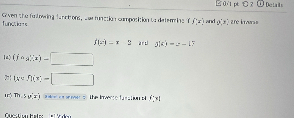 つ 2 Details 
Given the following functions, use function composition to determine if f(x) and g(x) are inverse 
functions.
f(x)=x-2 and g(x)=x-17
(a) (fcirc g)(x)=□
(b) (gcirc f)(x)=□
(c) Thus g(x) Select an answer the inverse function of f(x)
Question Held: Video