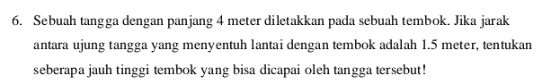 Sebuah tangga dengan panjang 4 meter diletakkan pada sebuah tembok. Jika jarak 
antara ujung tangga yang menyentuh lantai dengan tembok adalah 1.5 meter, tentukan 
seberapa jauh tinggi tembok yang bisa dicapai oleh tangga tersebut!