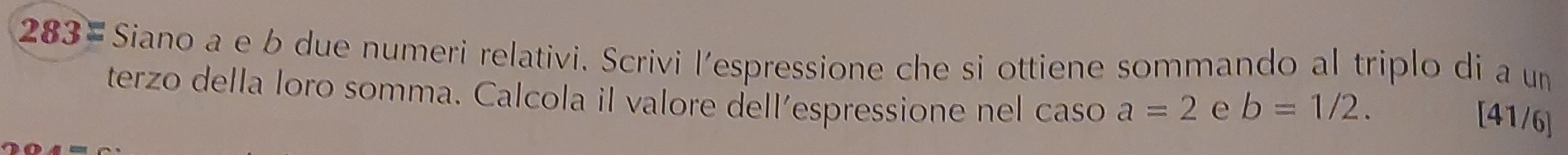 283= Siano a e b due numeri relativi. Scrivi l’espressione che si ottiene sommando al triplo di a un 
terzo della loro somma. Calcola il valore dell’espressione nel caso a=2 e b=1/2.
[41/6]