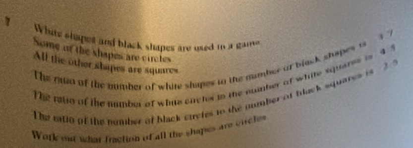 White shapes and black shapes are used io a game 
Some of the shapes are circtes 
The mo of the number of white shapes tn the number or black stapes is 4 7
All the other shapes are squares 
The rtio of the number of white ouchs in the nuiber ot white squeres is 4 5
he ratlo of the nomber of black curetes to the number at back squares is ? 
Work out what fraction of all the shapes are cirches