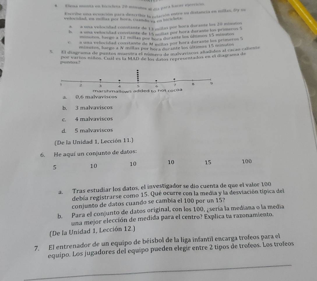 Elena monta en bicicleta 20 munutos al qía para haser ejervició.
Escribe una ecuación para describir la relación entre su distancia en millas. Dy su
velocidad, en míllas por hora, cuando ya en bicicleta:
aa una velocidad constante de 13 millas por hora durante los 20 minutos
b  a una velocidad constante de 15 millas por hora durante los primeros 5
minutos, luego a 12 millas por bora durante los últimos 15 minutos
C. a una velocídad constante de M millas por hora durante los primeros 5
minutos, luego a N millas por hora durante los últimos 15 minutos
S. El diagrama de puntos muestra el número de malvaviscos añadidos al cacao caliente
por varios niños. Cuál es la MAD de los datos representados en el diagrama de
puntos?
a. 0,6 malvaviscos
b. 3 malvaviscos
c. 4 malvaviscos
d. 5 malvaviscos
(De la Unidad 1, Lección 11.)
6. He aquí un conjunto de datos:
5
10
10 10 15 100
a. Tras estudiar los datos, el investigador se dio cuenta de que el valor 100
debía registrarse como 15. Qué ocurre con la media y la desviación típica del
conjunto de datos cuando se cambia el 100 por un 15?
b. Para el conjunto de datos original, con los 100, ¿sería la mediana o la media
una mejor elección de medida para el centro? Explica tu razonamiento.
(De la Unidad 1, Lección 12.)
7. El entrenador de un equipo de béisbol de la liga infantil encarga trofeos para el
equipo. Los jugadores del equipo pueden elegir entre 2 tipos de trofeos. Los trofeos
_
_