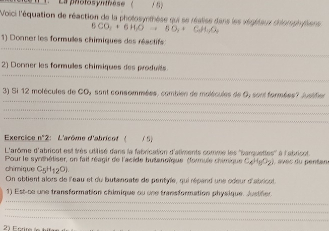 La pholosynthèse ( 1 6) 
Voici l'équation de réaction de la photosynthèse qui se réalise dans les venpleur dhorophliens
6CO_2+6H_2Oto 6O_2+C_6H_+O_4
_ 
1) Donner les formules chimiques des réactifs 
_ 
2) Donner les formules chimiques des produits 
_ 
_ 
_ 
3) Si 12 molécules de CO, sont consommées, combien de molécules de O, sont formées? Judifier 
_ 
_ 
_ 
_ 
_ 
_ 
Exercice n°2 : L'arôme d'abricot( 1 5) 
L'arôme d'abricot est très utilisé dans la fabrication d'aliments comme les ''barquettes'' à l'abricot. 
Pour le synthétiser, on fait réagir de l'acide butanoïque (formule chimique C 4)1692 ) , evec du pentan 
chimique C_5H_12O). 
On obtient alors de l'eau et du butanoate de pentyle, qui répand une édeur d'abricet. 
1) Est-ce une transformation chimique ou une transformation physique. Justifier. 
_ 
_ 
_ 
2) Ecrire le bilen