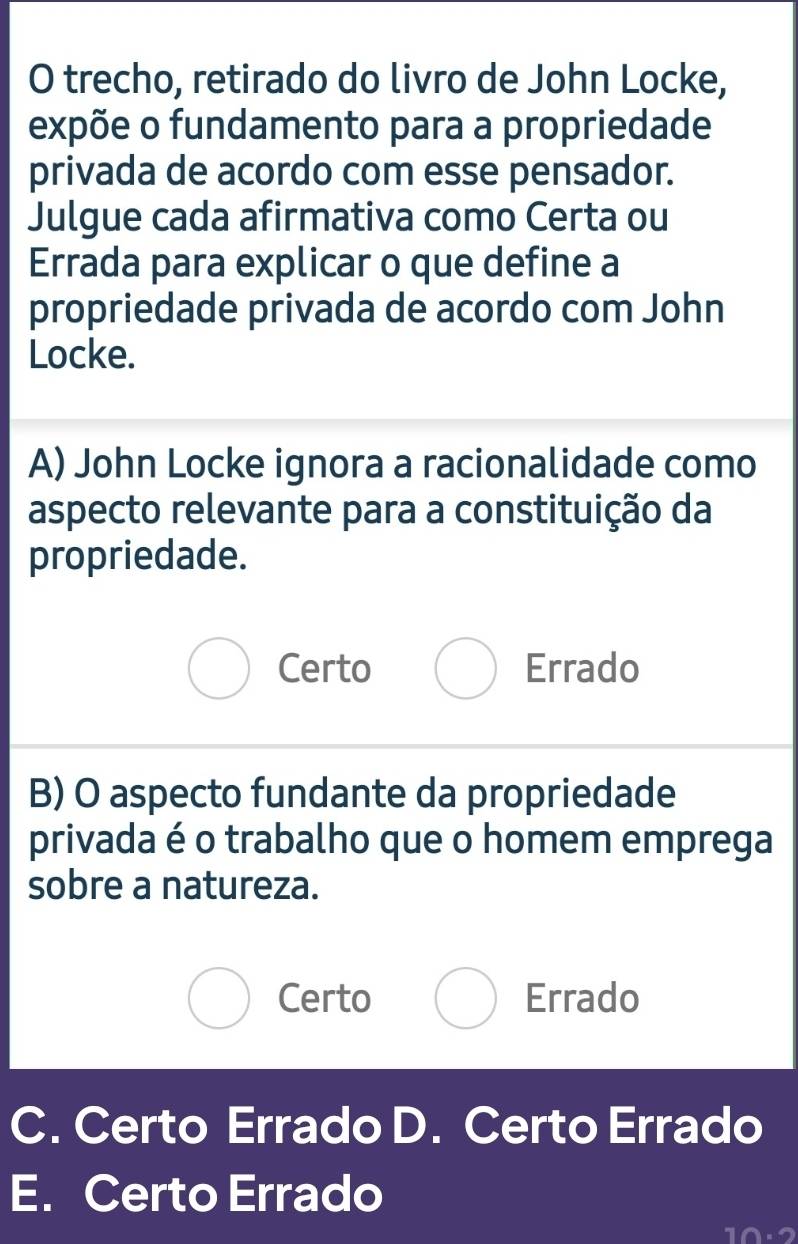 trecho, retirado do livro de John Locke,
expõe o fundamento para a propriedade
privada de acordo com esse pensador.
Julgue cada afirmativa como Certa ou
Errada para explicar o que define a
propriedade privada de acordo com John
Locke.
A) John Locke ignora a racionalidade como
aspecto relevante para a constituição da
propriedade.
Certo Errado
B) O aspecto fundante da propriedade
privada é o trabalho que o homem emprega
sobre a natureza.
Certo Errado
C. Certo Errado D. Certo Errado
E. Certo Errado