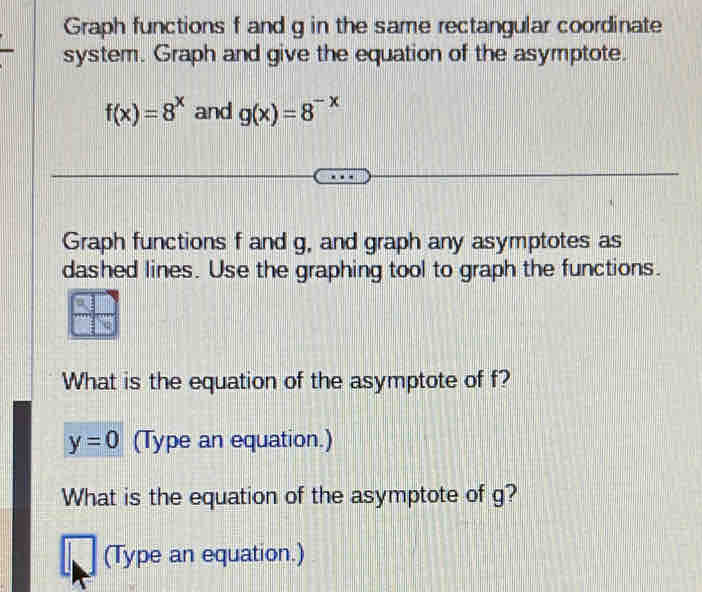 Graph functions f and g in the same rectangular coordinate 
system. Graph and give the equation of the asymptote.
f(x)=8^x and g(x)=8^(-x)
Graph functions f and g, and graph any asymptotes as 
dashed lines. Use the graphing tool to graph the functions. 
What is the equation of the asymptote of f?
y=0 (Type an equation.) 
What is the equation of the asymptote of g? 
(Type an equation.)