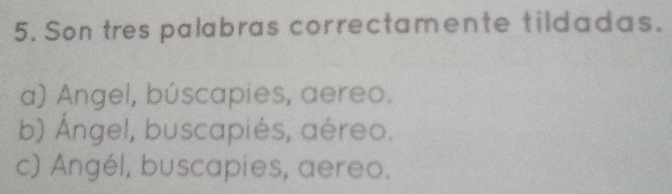 Son tres palabras correctamente tildadas.
a) Angel, búscapies, aereo.
b) Ángel, buscapiés, aéreo.
c) Angél, buscapies, aereo.