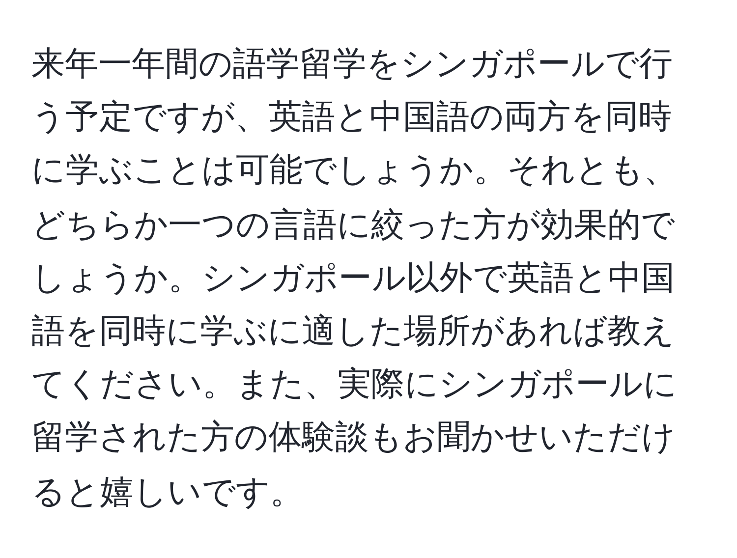 来年一年間の語学留学をシンガポールで行う予定ですが、英語と中国語の両方を同時に学ぶことは可能でしょうか。それとも、どちらか一つの言語に絞った方が効果的でしょうか。シンガポール以外で英語と中国語を同時に学ぶに適した場所があれば教えてください。また、実際にシンガポールに留学された方の体験談もお聞かせいただけると嬉しいです。