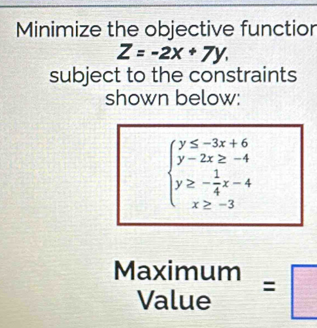 Minimize the objective functior
Z=-2x+7y, 
subject to the constraints
shown below:
beginarrayl y≤ -3x+6 y-2x≥ -4 y≥ - 1/4 x-4 x≥ -3endarray.
beginarrayr Maximum Valueendarray =□