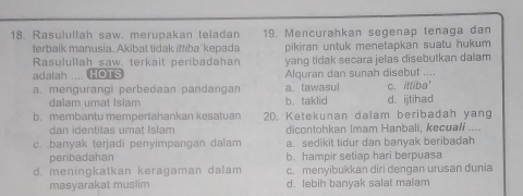 Rasulullah saw. merupakan teladan 19. Mencurahkan segenap tenaga dan
terbaik manusia. Akibat tidak iftiba kepada pikiran untuk menetapkan suatu hukum 
Rasulullah saw, terkait peribadahan
adalah .... HOTS yang tidak secara jelas disebutkan dalam
Alquran dan sunah disebut ....
a. mengurangi perbedaan pandangan a. tawasul d. ijtihad c. ittiba'
dalam umat Islam b.taklid
b. membantu mempertahankan kesatuan 20. Ketekunan dalam beribadah yang
dan identitas umat Islam dicontohkan Imam Hanbali, kecuali ....
c. banyak terjadi penyimpangan dalam a. sedikit tidur dan banyak beribadah
peribadahan b. hampir setiap hari berpuasa
d. meninɡkatkan keragaman dalam c. menyibukkan diri dengan urusan dunia
masyarakat muslim d. lebih banyak salat malam