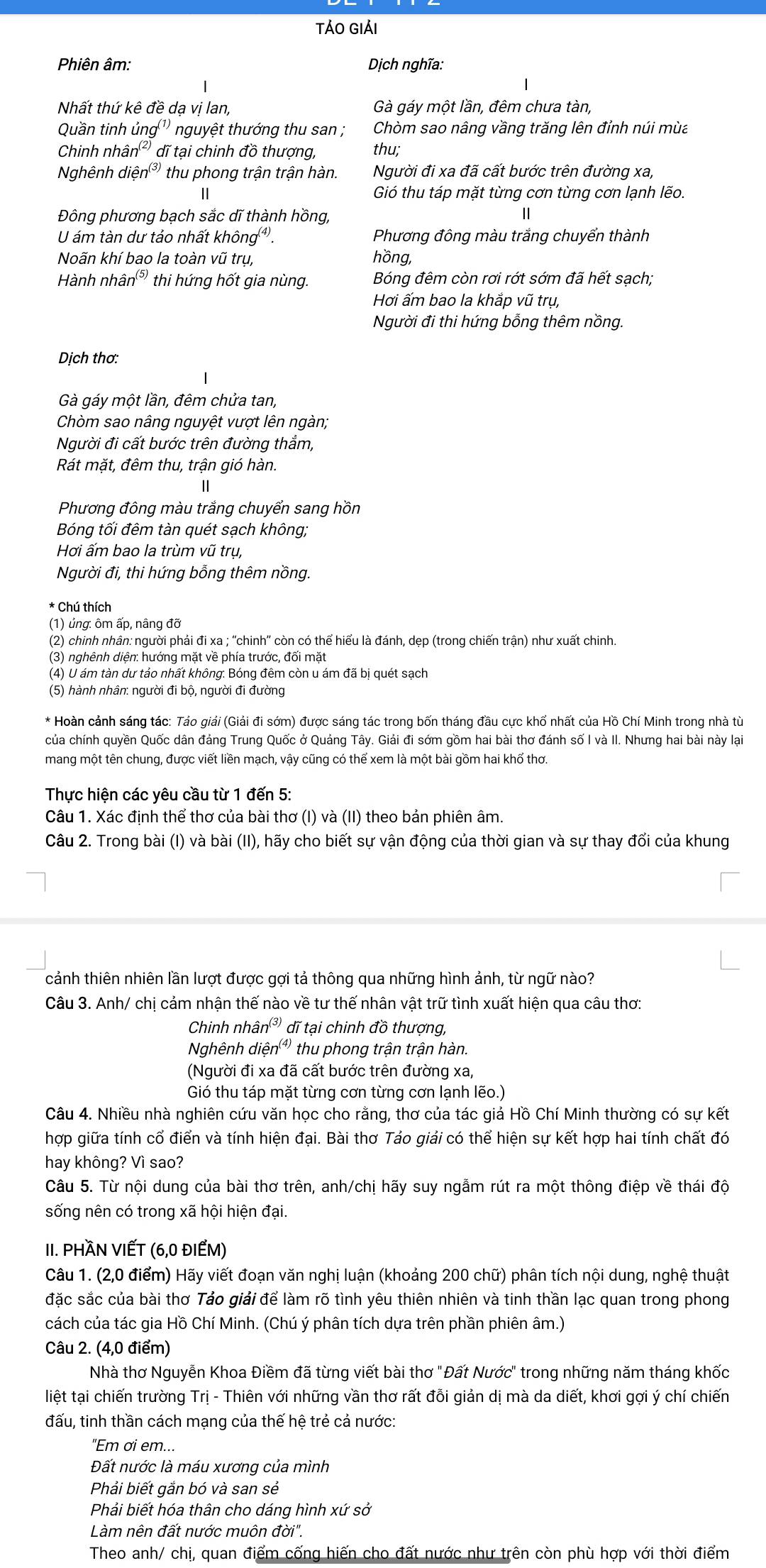 TảO Giải
Phiên âm:  Dịch nghĩa:
Nhất thứ kê đề dạ vị lan, Gà gáy một lần, đêm chưa tàn,
Quần tinh ung^((1)) nguyệt thướng thu san ; Chòm sao nâng vầng trăng lên đỉnh núi mùa
Chinh nhâ n^((2) dĩ tại chinh đồ thượng, thu;
Nghênh dihat en^((3)) thu phong trận trận hàn. Người đi xa đã cất bước trên đường xa,
|| Gió thu táp mặt từng cơn từng cơn lạnh lẽo.
Đông phương bạch sắc dĩ thành hồng,
U ám tàn dư tảo nhất không g^((4)) Phương đông màu trắng chuyển thành
Noãn khí bao la toàn vũ trụ, hồng,
Hành nh hat an^((5)) thi hứng hốt gia nùng. Bóng đêm còn rơi rớt sớm đã hết sạch;
Hơi ấm bao la khắp vũ trụ,
Người đi thi hứng bỗng thêm nồng.
Dịch thơ:
Gà gáy một lần, đêm chửa tan,
Chòm sao nâng nguyệt vượt lên ngàn;
Người đi cất bước trên đường thắm,
Rát mặt, đêm thu, trận gió hàn.
Phương đông màu trắng chuyển sang hồn
Bóng tối đêm tàn quét sạch không;
Hơi ấm bao la trùm vũ trụ,
Người đi, thi hứng bỗng thêm nồng.
* Chú thích
(1) ủng: ôm ấp, nâng đỡ
(2) chinh nhân: người phải đi xa ; ''chinh'' còn có thể hiểu là đánh, dẹp (trong chiến trận) như xuất chinh.
(3) nghênh diện: hướng mặt về phía trước, đổi mặt
(4) U ám tàn dư tảo nhất không: Bóng đêm còn u ám đã bị quét sạch
(5) hành nhân: người đi bộ, người đi đường
* Hoàn cảnh sáng tác: Tảo giải (Giải đi sớm) được sáng tác trong bốn tháng đầu cực khổ nhất của Hồ Chí Minh trong nhà tù
của chính quyền Quốc dân đảng Trung Quốc ở Quảng Tây. Giải đi sớm gồm hai bài thơ đánh số I và II. Nhưng hai bài này lại
mang một tên chung, được viết liền mạch, vậy cũng có thể xem là một bài gồm hai khổ thơ.
Thực hiện các yêu cầu từ 1 đến 5:
Câu 1. Xác định thể thơ của bài thơ (I) và (II) theo bản phiên âm.
Câu 2. Trong bài (I) và bài (II), hãy cho biết sự vận động của thời gian và sự thay đổi của khung
cảnh thiên nhiên lần lượt được gợi tả thông qua những hình ảnh, từ ngữ nào?
Câu 3. Anh/ chị cảm nhận thế nào về tư thế nhân vật trữ tình xuất hiện qua câu thơ:
Chinh nhâ n^((3)) đĩ tại chinh đồ thượng,
Nghênh diện' thu phong trận trận hàn.
(Người đi xa đã cất bước trên đường xa,
Gió thu táp mặt từng cơn từng cơn lạnh lẽo.)
Câu 4. Nhiều nhà nghiên cứu văn học cho rằng, thơ của tác giả Hồ Chí Minh thường có sự kết
hợp giữa tính cổ điển và tính hiện đại. Bài thơ Tảo giải có thể hiện sự kết hợp hai tính chất đó
hay không? Vì sao?
Câu 5. Từ nội dung của bài thơ trên, anh/chị hãy suy ngẫm rút ra một thông điệp về thái độ
sống nên có trong xã hội hiện đại.
II. PHÀN VIẾT (6,0 ĐIEM)
Câu 1. (2,0 điểm) Hãy viết đoạn văn nghị luận (khoảng 200 chữ) phân tích nội dung, nghệ thuật
đặc sắc của bài thơ Tảo giải để làm rõ tình yêu thiên nhiên và tinh thần lạc quan trong phong
cách của tác gia Hồ Chí Minh. (Chú ý phân tích dựa trên phần phiên âm.)
Câu 2. (4,0 điểm)
Nhà thơ Nguyễn Khoa Điềm đã từng viết bài thơ "Đất Nước" trong những năm tháng khốc
liệt tại chiến trường Trị - Thiên với những vần thơ rất đồi giản dị mà da diết, khơi gợi ý chí chiến
đấu, tinh thần cách mạng của thế hệ trẻ cả nước:
"Em ơi em...
Đất nước là máu xương của mình
Phải biết gắn bó và san sẻ
Phải biết hóa thân cho dáng hình xứ sở
Làm nên đất nước muôn ở 101''.
Theo anh/ chị, quan điểm cống hiến cho đất nước như trên còn phù hợp với thời điểm