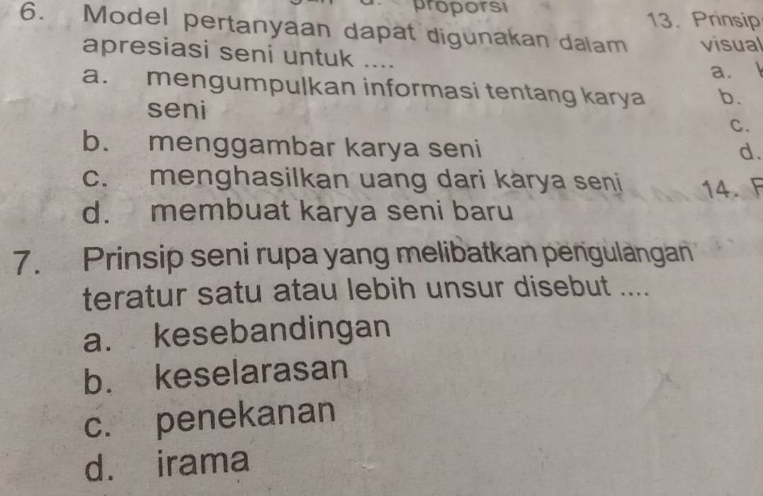 proporsi
13. Prinsip
6. Model pertanyaan dapat digunakan dalam visual
apresiasi seni untuk ....
a. l
a. mengumpulkan informasi tentang karya b.
seni
C.
b. menggambar karya seni d.
c. menghasilkan uang dari karya seni
14. F
d. membuat karya seni baru
7. Prinsip seni rupa yang melibatkan pengulangan
teratur satu atau lebih unsur disebut ....
a. kesebandingan
b. keselarasan
c. penekanan
d. irama