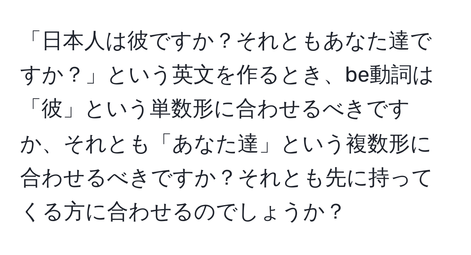 「日本人は彼ですか？それともあなた達ですか？」という英文を作るとき、be動詞は「彼」という単数形に合わせるべきですか、それとも「あなた達」という複数形に合わせるべきですか？それとも先に持ってくる方に合わせるのでしょうか？