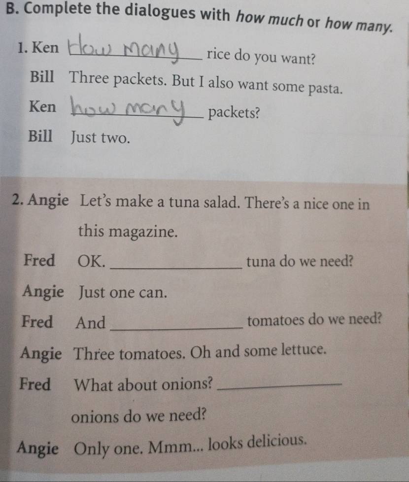 Complete the dialogues with how much or how many. 
1. Ken _rice do you want? 
Bill Three packets. But I also want some pasta. 
Ken 
_packets? 
Bill Just two. 
2. Angie Let’s make a tuna salad. There’s a nice one in 
this magazine. 
Fred OK. _tuna do we need? 
Angie Just one can. 
Fred And _tomatoes do we need? 
Angie Three tomatoes. Oh and some lettuce. 
Fred What about onions?_ 
onions do we need? 
Angie Only one. Mmm... looks delicious.