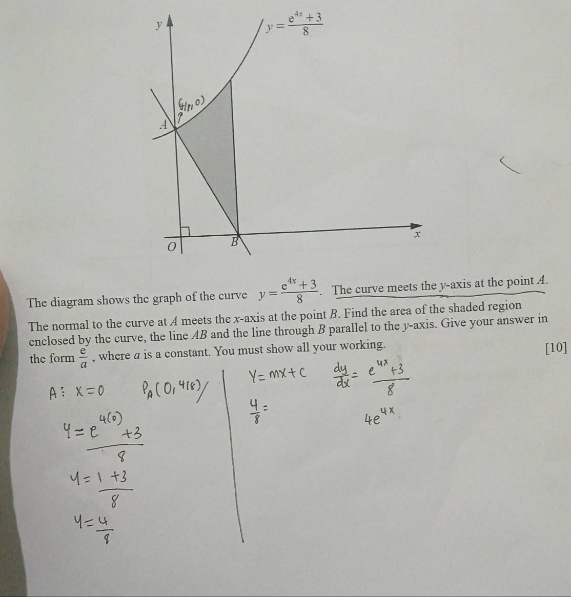 The diagram shows the graph of the curve y= (e^(4x)+3)/8 . The curve meets the y-axis at the point A.
The normal to the curve at A meets the x-axis at the point B. Find the area of the shaded region
enclosed by the curve, the line AB and the line through B parallel to the y-axis. Give your answer in
the form  e/a  , where a is a constant. You must show all your working.
[10]