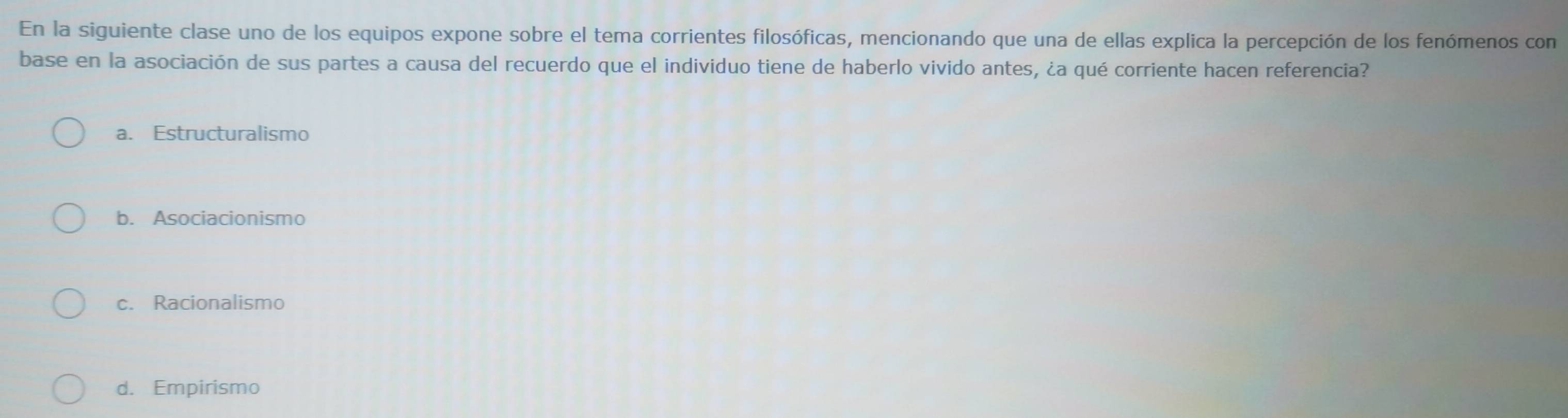 En la siguiente clase uno de los equipos expone sobre el tema corrientes filosóficas, mencionando que una de ellas explica la percepción de los fenómenos con
base en la asociación de sus partes a causa del recuerdo que el individuo tiene de haberlo vivido antes, ¿a qué corriente hacen referencia?
a. Estructuralismo
b. Asociacionismo
c. Racionalismo
d. Empirismo