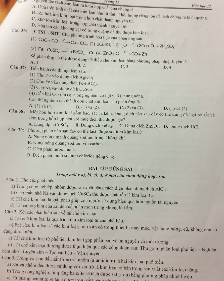 Trang 15 Hóa học 12
u ười NNguyên tặc tách kim loại ra khỏi hợp chất của chúng là
A. Dựa trên tính chất của kim loại như từ tính, khối lượng riêng lớn để tách chúng ra khỏi quặng.
B. oxi hoá ion kim loại trong hợp chất thành nguyên tử.
C. khử ion kim loại trong hợp chất thành nguyên tử.
D. Hòa tan các khoáng vật có trong quặng để thu được kim loại.
Câu 36: [CTST - SBT] Cho phương trình hóa học của phản ứng sau:
(1) CuO+COxrightarrow I°Cu+CO_2 (2) 2CuSO_4+2H_2Oxrightarrow I^02Cu+O_2+2H_2SO_4
(3) Fe+CuSO_4xrightarrow I°FeSO_4+Cu(4)ZnO+Cxrightarrow I°CO+Zn
Số phản ứng có thể được dùng đề điều chế kim loại bằng phương pháp nhiệt luyện là
A. 1. B. 2. C. 3. D. 4.
Câu 37: Tiến hành các thí nghiệm sau:
(1) Cho Zn vào dung dịch AgNO_3.
(2) Cho Fe vào dung dịch Fe_2(SO_4)_3.
(3) Cho Na vào dung dịch CuSO_4.
(4) Dẫn khí CO (dư) qua ống nghiệm có bột CuO, nung nóng.
Các thí nghiệm tạo thành đơn chất kim loại sau phản ứng là
A. (3) và (4). B. (1) và (2). C. (2) và (3). D. (1) và (4).
Câu 38: Một hỗn hợp kim loại gồm bạc, sắt và kẽm. Dung dịch nào sau đây có thể dùng để loại bỏ sắt và
kẽm trong hỗn hợp nêú với mục đích thu được bạc?
A. Dung dịch CuSO₄. B. Dung dịch FeCl_2 C. Dung dịch ZnSO_4 D. Dung dịch HCl.
Câu 39: Phương pháp nào sau đây có thể tách được sodium kim loại?
A. Nung nóng mạnh quặng sodium trong không khí.
B. Nung nóng quặng sodium với carbon.
C. Điện phân nước muối.
D. Điện phân muối sodium chloride nóng chảy.
bài tập đúng sai
Trong mỗi ý a), b), c), d) ở mỗi câu chọn đúng hoặc sai.
Câu 1. Cho các phát biểu:
a) Trong công nghiệp, nhôm được sản xuất bằng cách điện phân dung dịch AlCl_3.
b) Cho mẫu nhỏ Na vào dung dịch CuSO4 thu được chất rắn là kim loại Cu
c) Tái chế kim loại là giải pháp giúp con người sử dụng hiệu quả hơn nguồn tài nguyên.
d) Tất cả hợp kim của sắt đều dễ bị ăn mòn trong không khí ẩm.
Câu 2. Xét các phát biểu sau về tái chế kim loại.
a) Tái chế kim loại là quá trình thu kim loại từ các phế liệu.
b) Phế liệu kim loại là các kim loại, hợp kim có trong thiết bị máy móc, vật dụng hỏng, cũ, không còn sử
dụng được nữa.
c) Tái chế kim loại từ phế liệu kim loại góp phần bảo vệ tài nguyên và môi trường.
d) Tái chế kim loại thường được thực hiện qua các công đoạn sau: Thu gom, phân loại phế liệu - Nghiền,
băm nhỏ - Luyện kim - Tạo vật liệu - Vận chuyển.
Câu 3. Trong vô Trái đất, sắt (iron) và nhôm (aluminium) là hai kim loại phổ biến.
a) Sắt và nhôm đều được sử dụng với vai trò là kim loại cơ bản trong sản xuất các kim loại nặng.
b) Trong công nghiệp, từ quặng bauxite sẽ tách được sắt (iron) bằng phương pháp nhiệt luyện.
c) Từ quặng hematite sẽ tách được iron (sắt) bằn