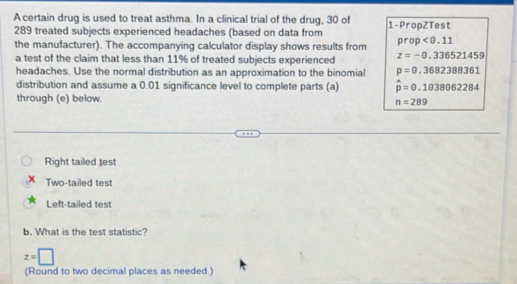 A certain drug is used to treat asthma. In a clinical trial of the drug, 30 of 1 -PropZTest
289 treated subjects experienced headaches (based on data from 
the manufacturer). The accompanying calculator display shows results from prop
a test of the claim that less than 11% of treated subjects experienced
z=-θ .336521459
headaches. Use the normal distribution as an approximation to the binomial p=θ .3682388361
distribution and assume a 0.01 significance level to complete parts (a) hat p=θ .1θ 38062284
through (e) below.
n=289
Right tailed test 
Two-tailed test 
Left-tailed test 
b. What is the test statistic?
z=□
(Round to two decimal places as needed.)