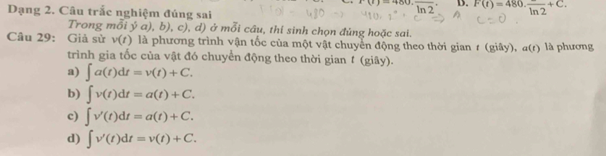 Dạng 2. Câu trắc nghiệm đúng sai
x(t)=480· frac ln 2 D. F(t)=480· frac ln 2+C. 
Trong 7 ồi ý a),b) ), c), d) ở mỗi câu, thí sinh chọn đủng hoặc sai.
Câu 29: Giả sừ v(t) là phương trình vận tốc của một vật chuyển động theo thời gian # (giây), a(t) là phương
trình gia tốc của vật đó chuyển động theo thời gian t (giây).
a) ∈t a(t)dt=v(t)+C.
b) ∈t v(t)dt=a(t)+C.
c) ∈t v'(t)dt=a(t)+C.
d) ∈t v'(t)dt=v(t)+C.