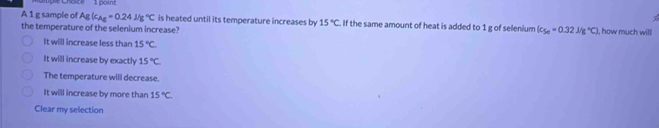 A 1 g sample of Ag(c_Ag=0.24J/g°C is heated until its temperature increases by 15°C. If the same amount of heat is added to 1 g of selenium (c_Se=0.32J/g°C) ), how much will
the temperature of the selenium increase?
It will increase less than 15°C.
It will increase by exactly 15°C.
The temperature will decrease.
It will increase by more than 15°C. 
Clear my selection